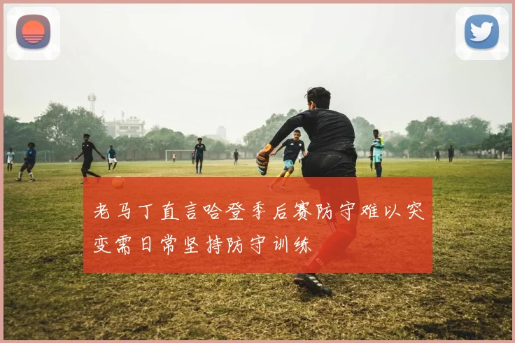 老马丁直言哈登季后赛防守难以突变需日常坚持防守训练