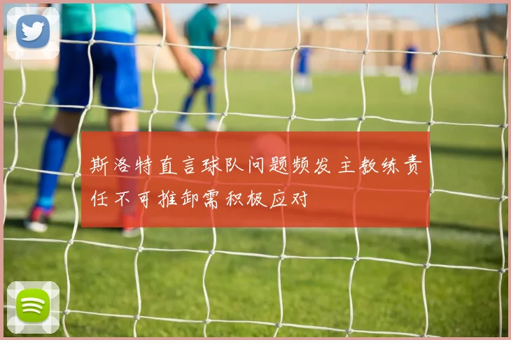 斯洛特直言球队问题频发主教练责任不可推卸需积极应对