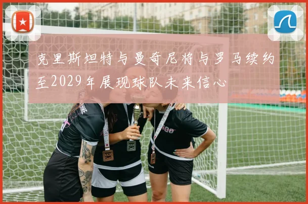 克里斯坦特与曼奇尼将与罗马续约至2029年展现球队未来信心