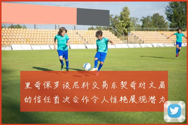 里奇保罗谈尼科交易东契奇对文眉的信任首次合作令人惊艳展现潜力