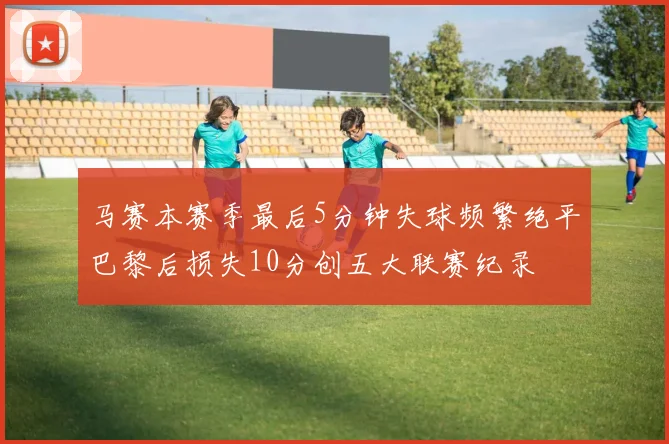 马赛本赛季最后5分钟失球频繁绝平巴黎后损失10分创五大联赛纪录
