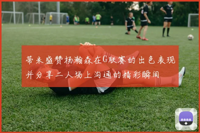 蒂米盛赞杨瀚森在G联赛的出色表现并分享二人场上沟通的精彩瞬间