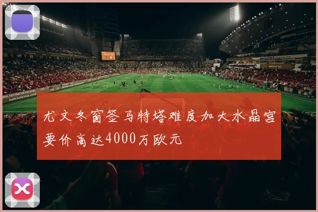 尤文冬窗签马特塔难度加大水晶宫要价高达4000万欧元