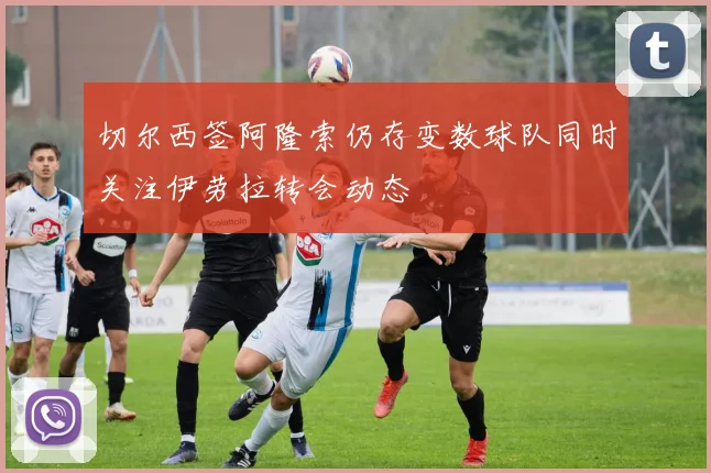 切尔西签阿隆索仍存变数球队同时关注伊劳拉转会动态