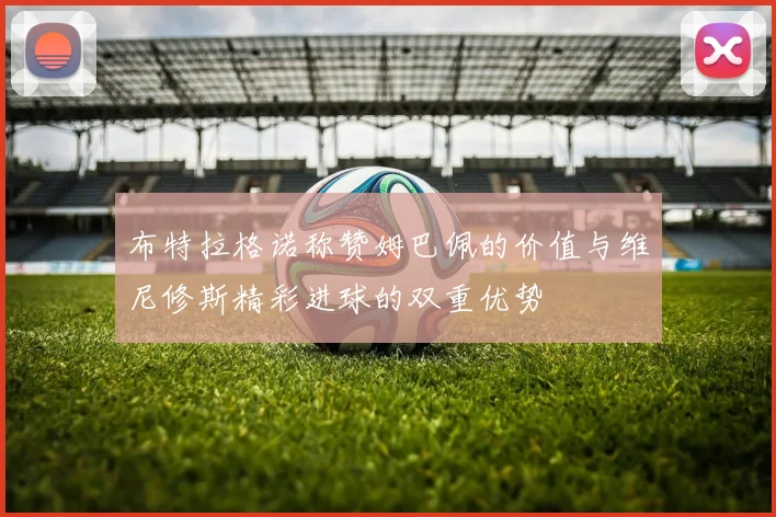 布特拉格诺称赞姆巴佩的价值与维尼修斯精彩进球的双重优势