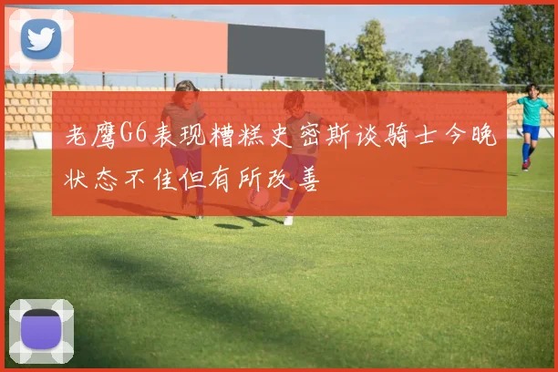 老鹰G6表现糟糕史密斯谈骑士今晚状态不佳但有所改善