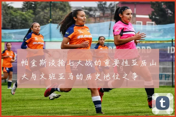 帕金斯谈抢七大战的重要性亚历山大与文班亚马的历史地位之争