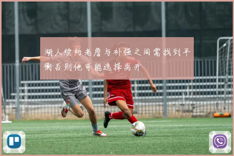 湖人续约老詹与补强之间需找到平衡否则他可能选择离开