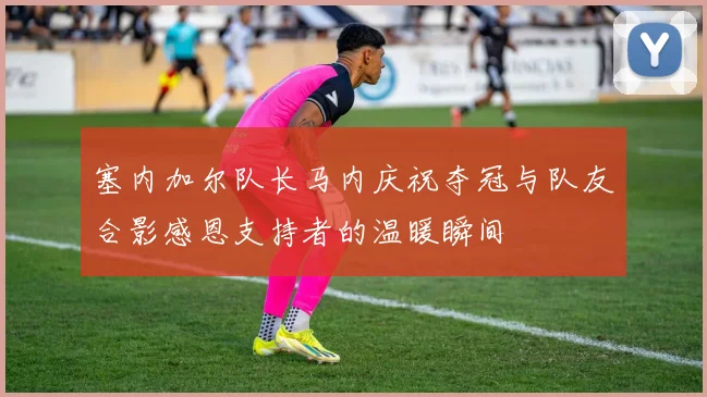 塞内加尔队长马内庆祝夺冠与队友合影感恩支持者的温暖瞬间