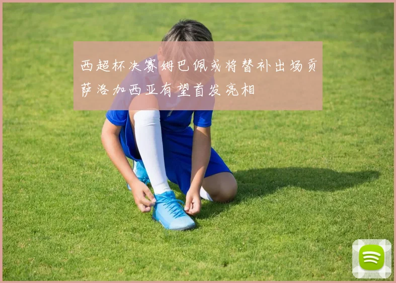 西超杯决赛姆巴佩或将替补出场贡萨洛加西亚有望首发亮相
