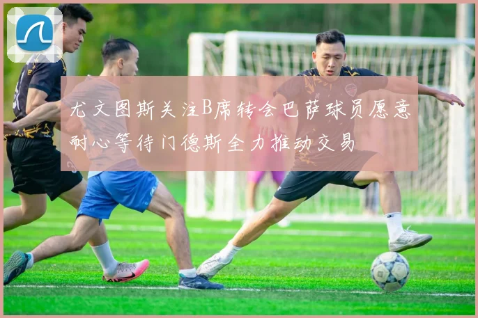 尤文图斯关注B席转会巴萨球员愿意耐心等待门德斯全力推动交易